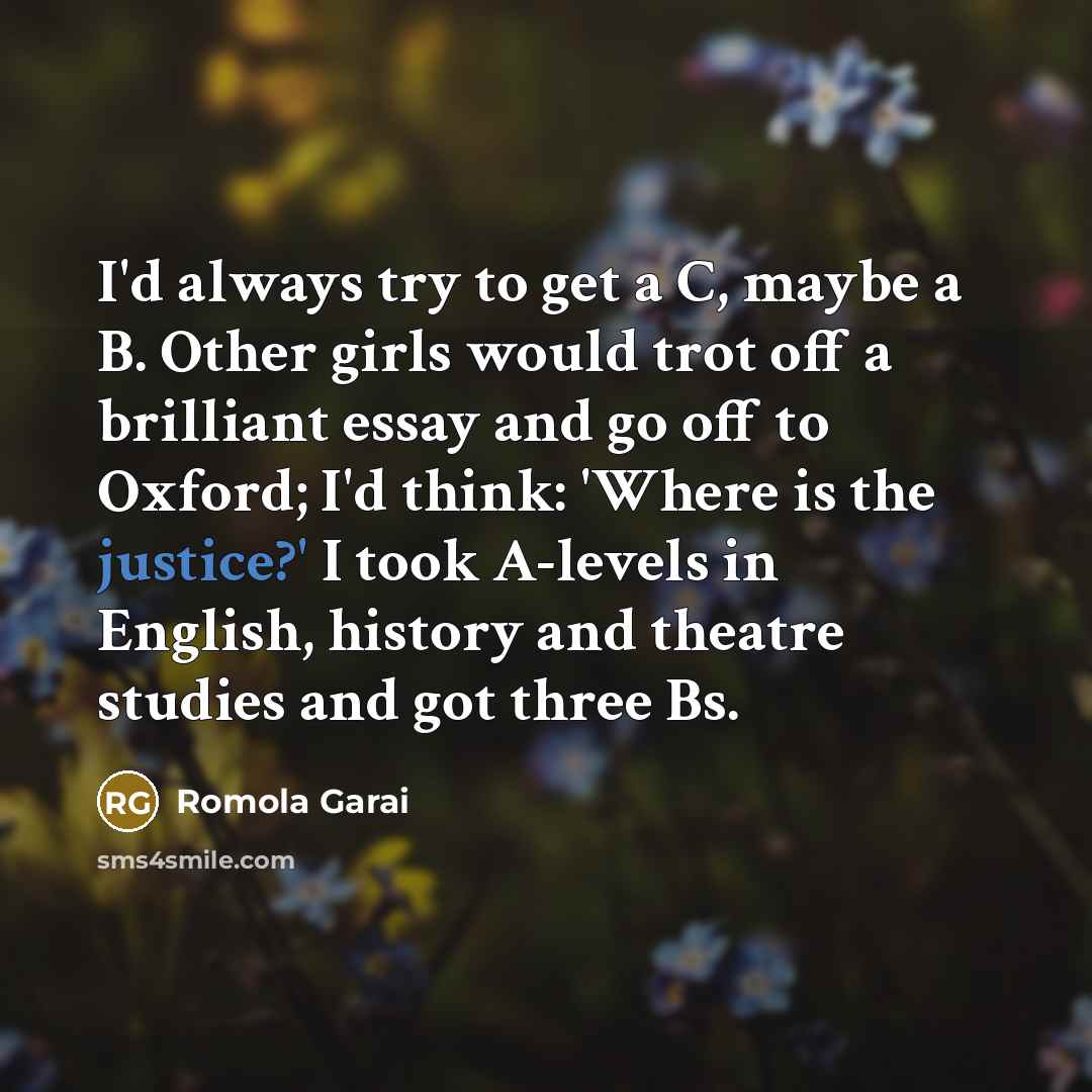 “I'd always try to get a C, maybe a B. Other girls would trot off a brilliant essay and go off to Oxford; I'd think: 'Where is the justice?' I took A-levels in English, history and theatre studies and got three Bs.” quote by Romola Garai