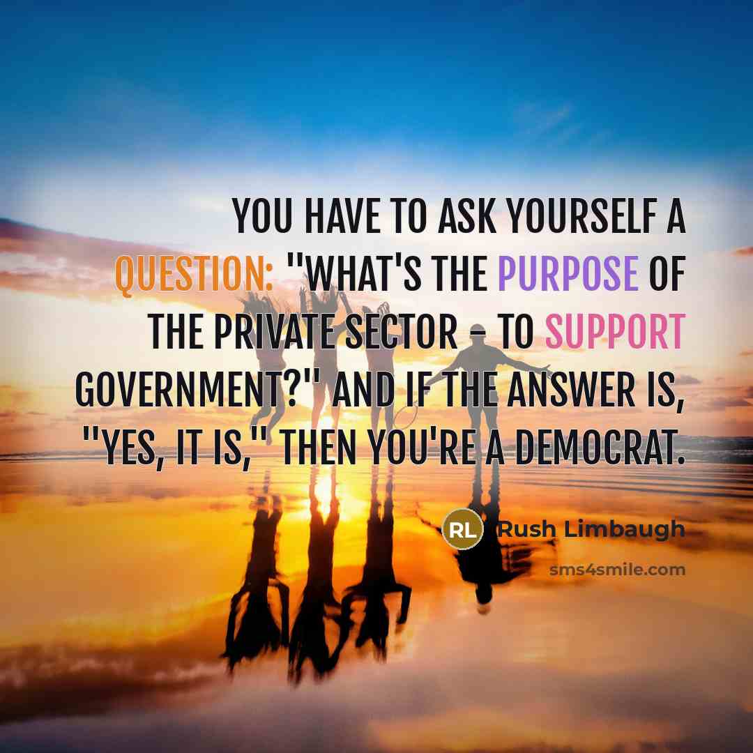 “You have to ask yourself a question: "What's the purpose of the private sector - to support government?" And if the answer is, "Yes, it is," then you're a Democrat.” quote by Rush Limbaugh