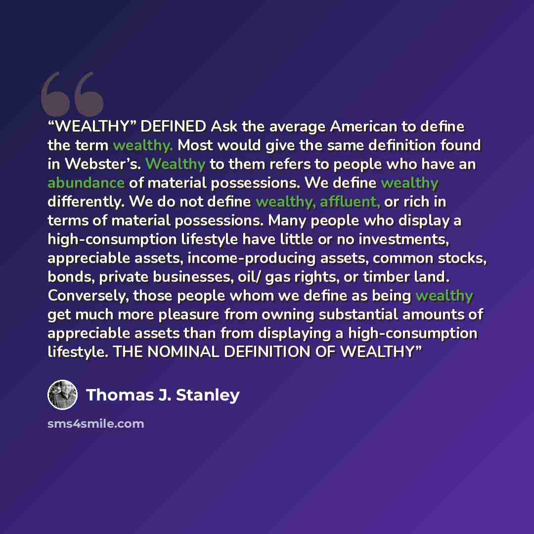 “WEALTHY” DEFINED Ask the average American to define the term wealthy. Most would give the same definition found in Webster’s. Wealthy to them refers to people who have an abundance of material possessions. We define wealthy differently. We do not define wealthy, affluent, or rich in terms of…” quote by Thomas J. Stanley