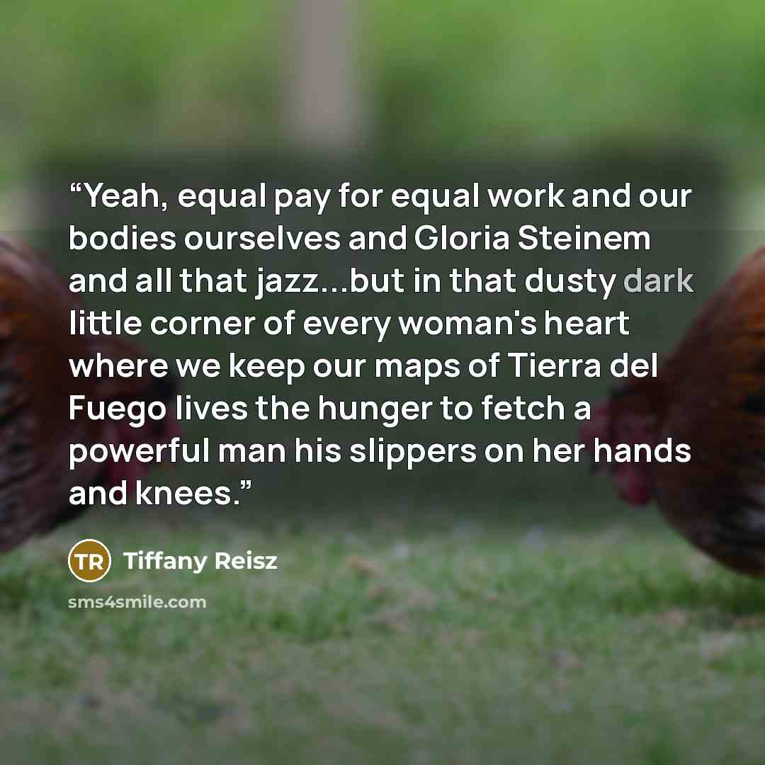 “Yeah, equal pay for equal work and our bodies ourselves and Gloria Steinem and all that jazz...but in that dusty dark little corner of every woman's heart where we keep our maps of Tierra del Fuego lives the hunger to fetch a powerful man his slippers on her hands and knees.” quote by Tiffany Reisz