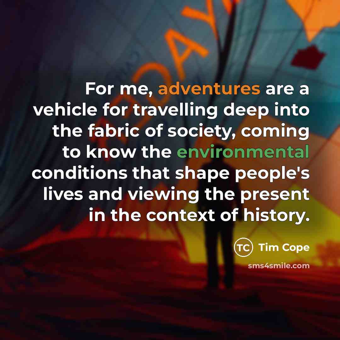 “For me, adventures are a vehicle for travelling deep into the fabric of society, coming to know the environmental conditions that shape people's lives and viewing the present in the context of history.” quote by Tim Cope