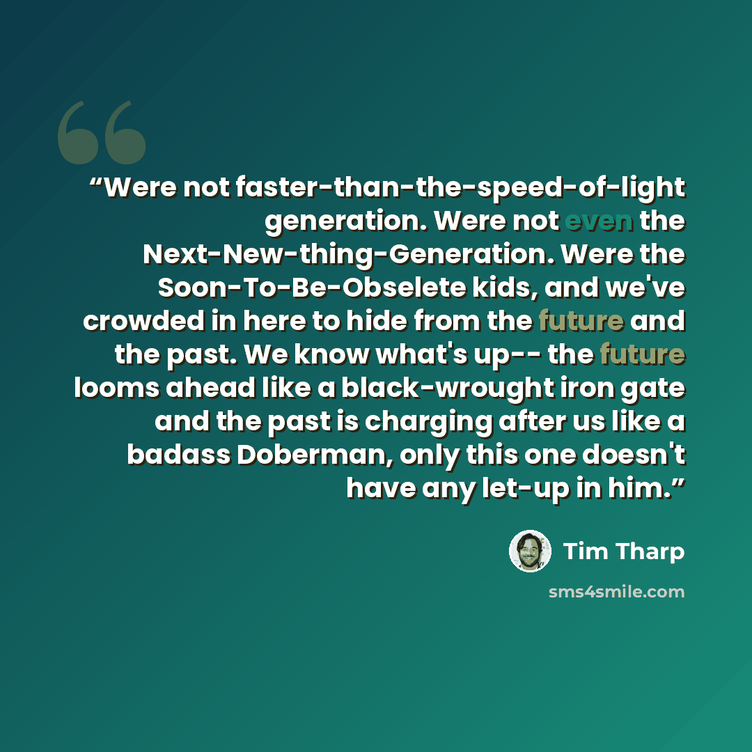 “Were not faster-than-the-speed-of-light generation. Were not even the Next-New-thing-Generation. Were the Soon-To-Be-Obselete kids, and we've crowded in here to hide from the future and the past. We know what's up-- the future looms ahead like a black-wrought iron gate and the past is charging…” quote by Tim Tharp