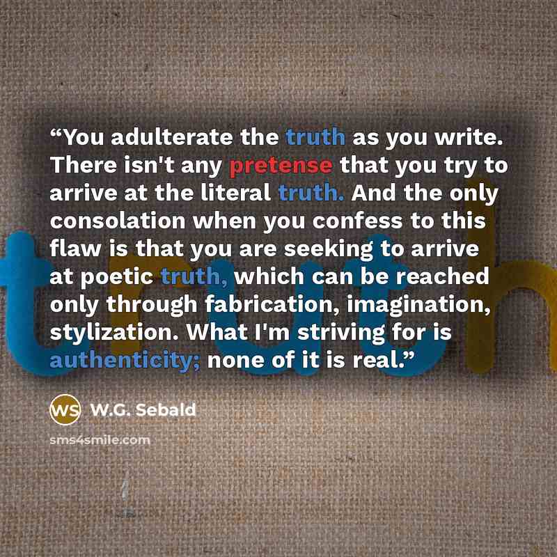 “You adulterate the truth as you write. There isn't any pretense that you try to arrive at the literal truth. And the only consolation when you confess to this flaw is that you are seeking to arrive at poetic truth, which can be reached only through fabrication, imagination, stylization. What I'm…” quote by W.G. Sebald
