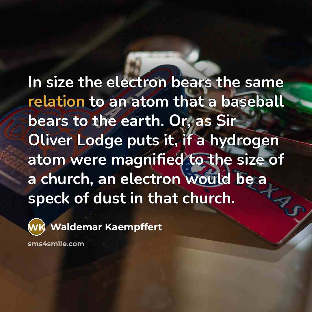 “In size the electron bears the same relation to an atom that a baseball bears to the earth. Or, as Sir Oliver Lodge puts it, if a hydrogen atom were magnified to the size of a church, an electron would be a speck of dust in that church.” quote by Waldemar Kaempffert