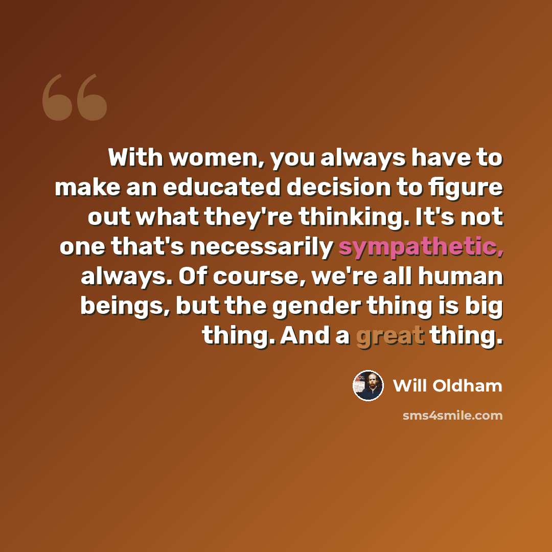 “With women, you always have to make an educated decision to figure out what they're thinking. It's not one that's necessarily sympathetic, always. Of course, we're all human beings, but the gender thing is big thing. And a great thing.” quote by Will Oldham