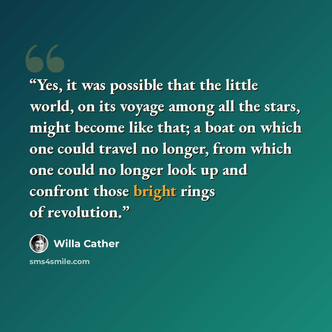 “Yes, it was possible that the little world, on its voyage among all the stars, might become like that; a boat on which one could travel no longer, from which one could no longer look up and confront those bright rings of revolution.” quote by Willa Cather
