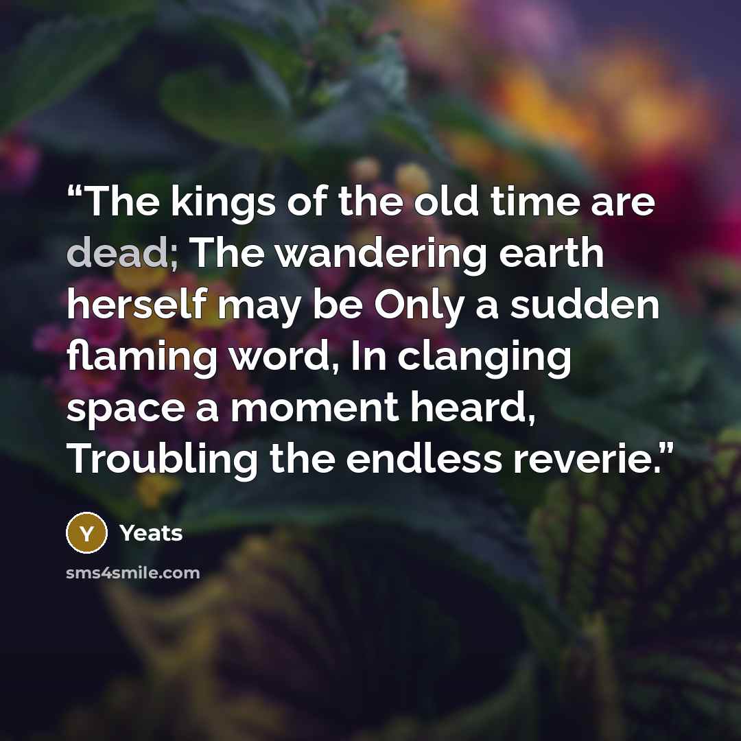 “The kings of the old time are dead; The wandering earth herself may be Only a sudden flaming word, In clanging space a moment heard, Troubling the endless reverie.” quote by Yeats