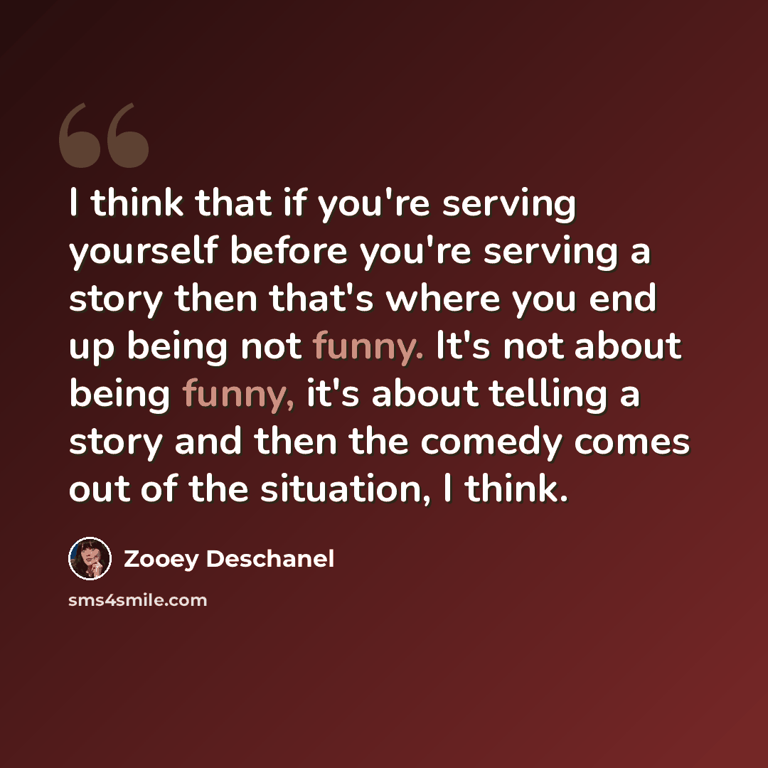 “I think that if you're serving yourself before you're serving a story then that's where you end up being not funny. It's not about being funny, it's about telling a story and then the comedy comes out of the situation, I think.” quote by Zooey Deschanel