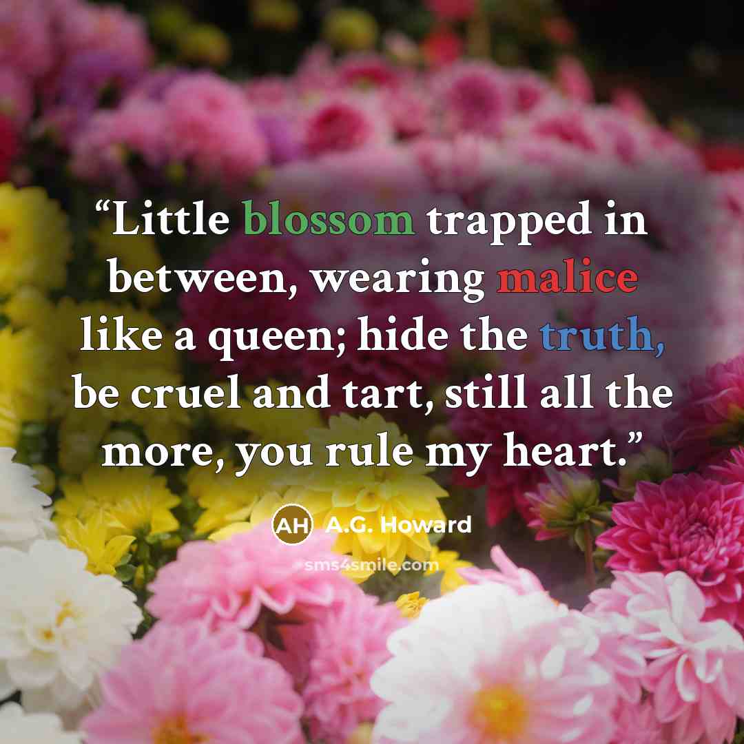 “Little blossom trapped in between, wearing malice like a queen; hide the truth, be cruel and tart, still all the more, you rule my heart.” quote by A.G. Howard