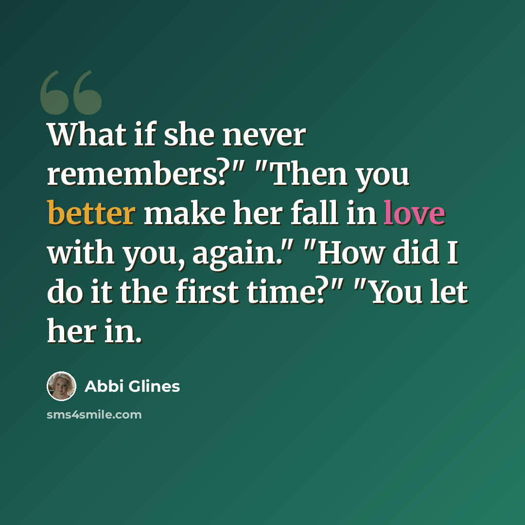 “What if she never remembers?" "Then you better make her fall in love with you, again." "How did I do it the first time?" "You let her in.” quote by Abbi Glines