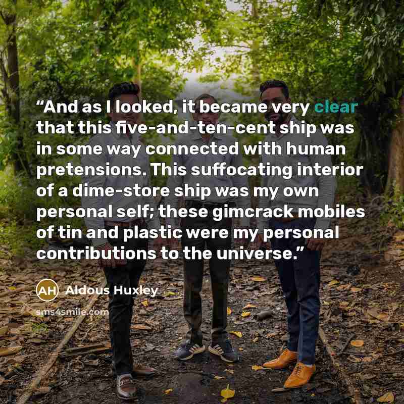 “And as I looked, it became very clear that this five-and-ten-cent ship was in some way connected with human pretensions. This suffocating interior of a dime-store ship was my own personal self; these gimcrack mobiles of tin and plastic were my personal contributions to the universe.” quote by Aldous Huxley