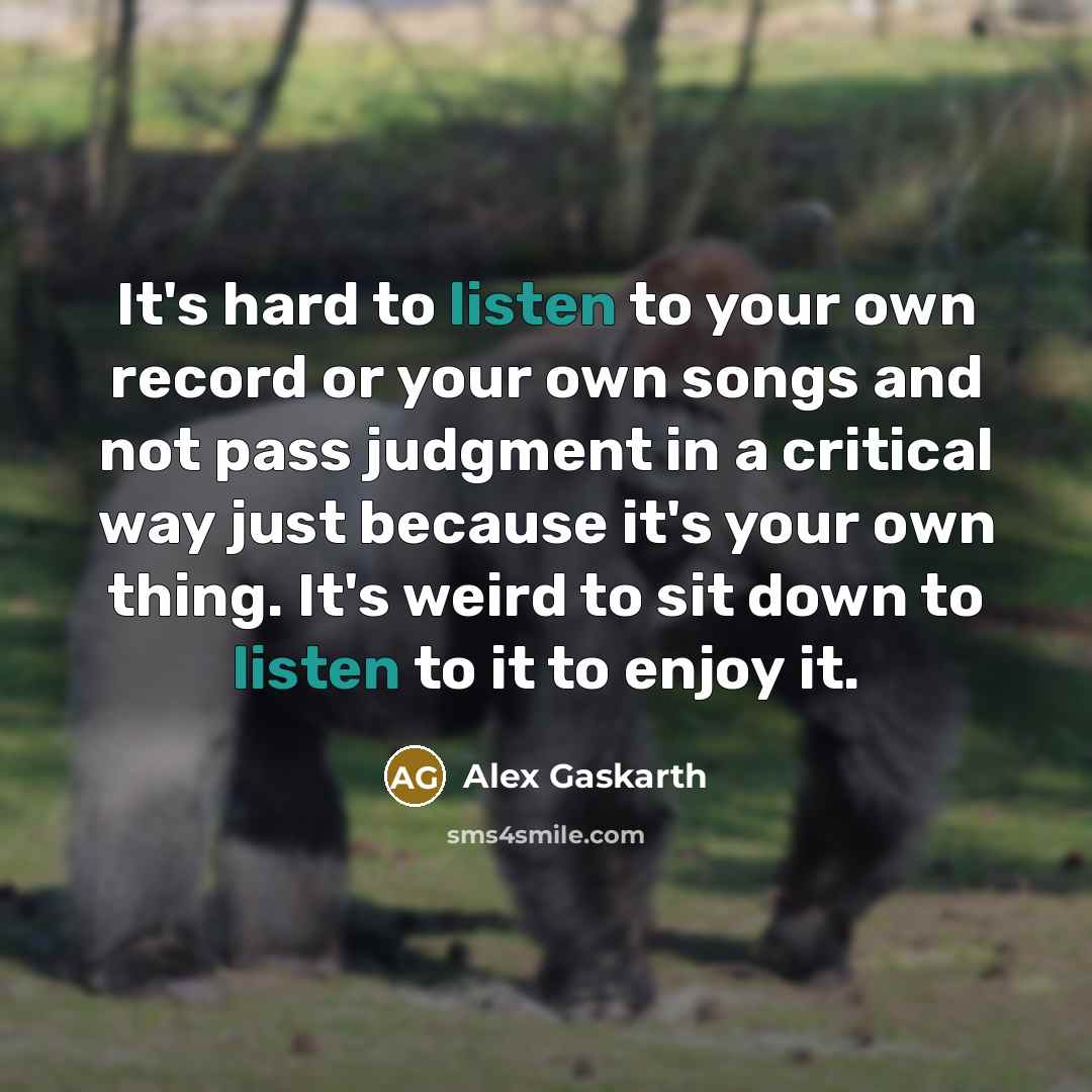 “It's hard to listen to your own record or your own songs and not pass judgment in a critical way just because it's your own thing. It's weird to sit down to listen to it to enjoy it.” quote by Alex Gaskarth