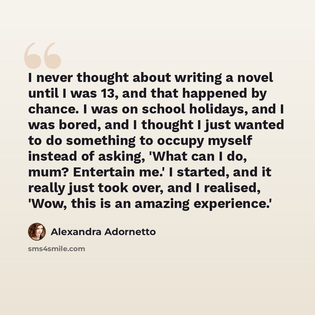“I never thought about writing a novel until I was 13, and that happened by chance. I was on school holidays, and I was bored, and I thought I just wanted to do something to occupy myself instead of asking, 'What can I do, mum? Entertain me.' I started, and it really just took over, and I realised…” quote by Alexandra Adornetto