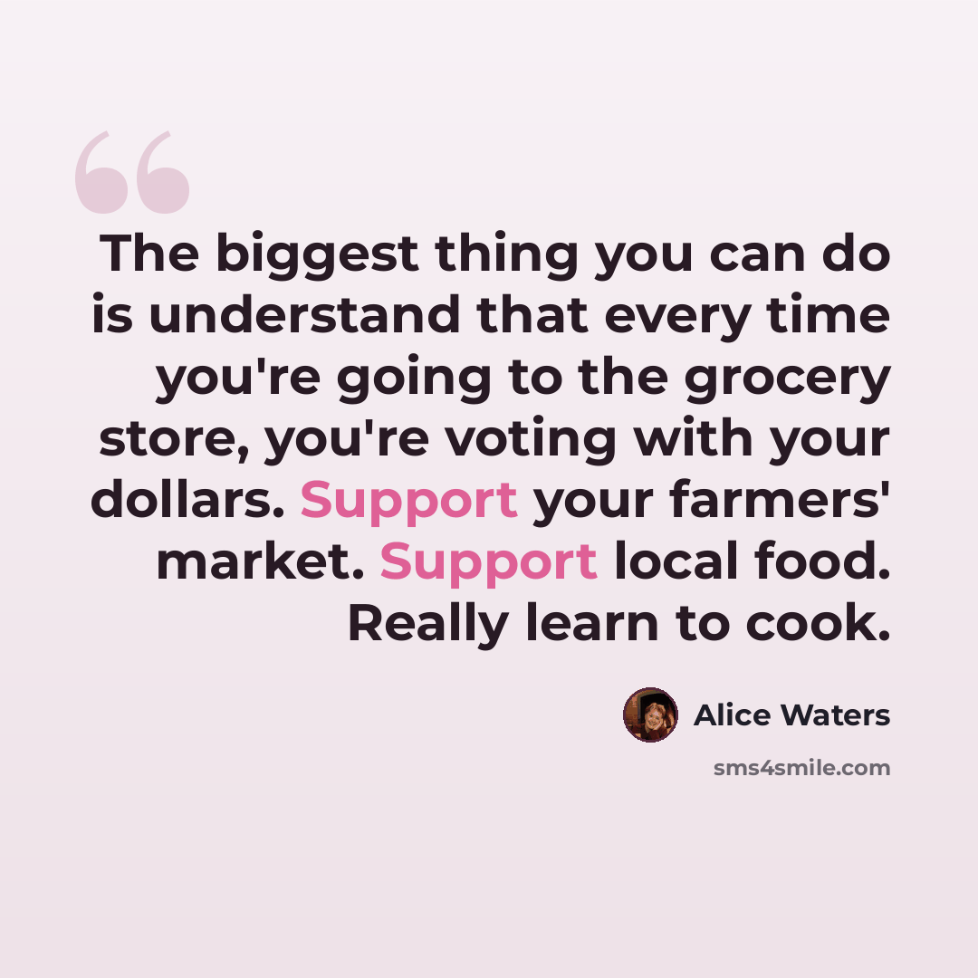 “The biggest thing you can do is understand that every time you're going to the grocery store, you're voting with your dollars. Support your farmers' market. Support local food. Really learn to cook.” quote by Alice Waters