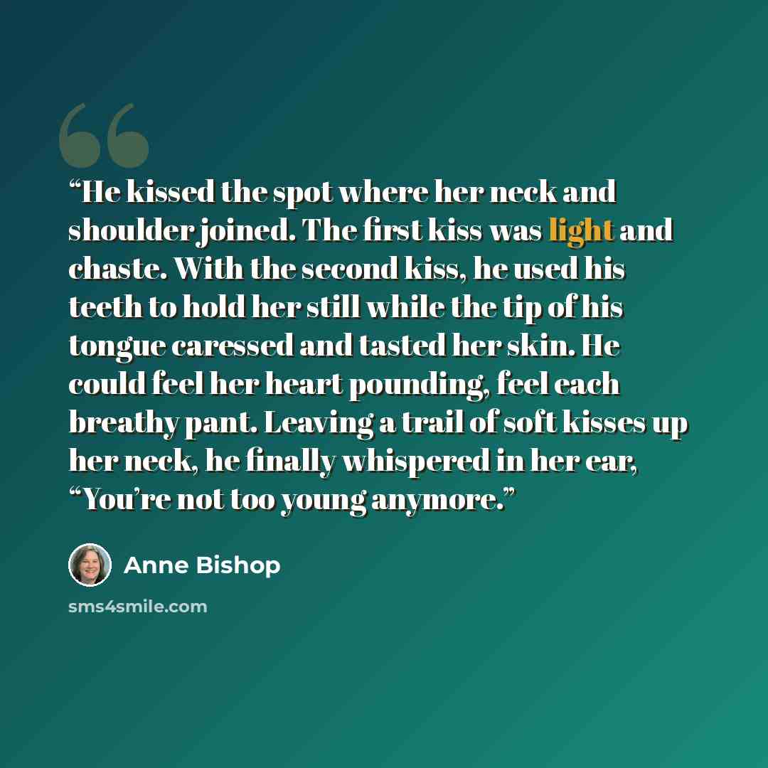 “He kissed the spot where her neck and shoulder joined. The first kiss was light and chaste. With the second kiss, he used his teeth to hold her still while the tip of his tongue caressed and tasted her skin. He could feel her heart pounding, feel each breathy pant. Leaving a trail of soft kisses…” quote by Anne Bishop