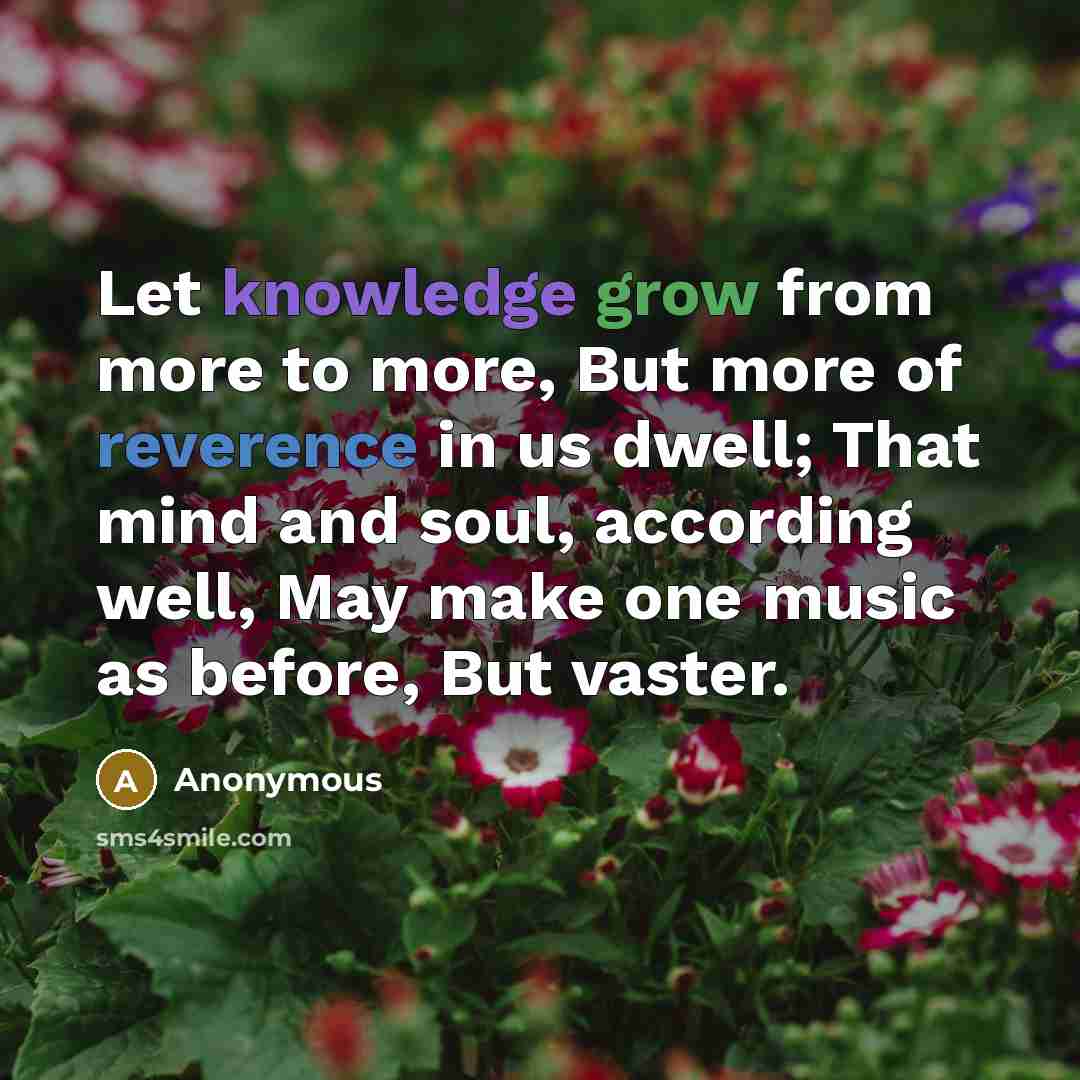 “Let knowledge grow from more to more, But more of reverence in us dwell; That mind and soul, according well, May make one music as before, But vaster.” quote by Anonymous