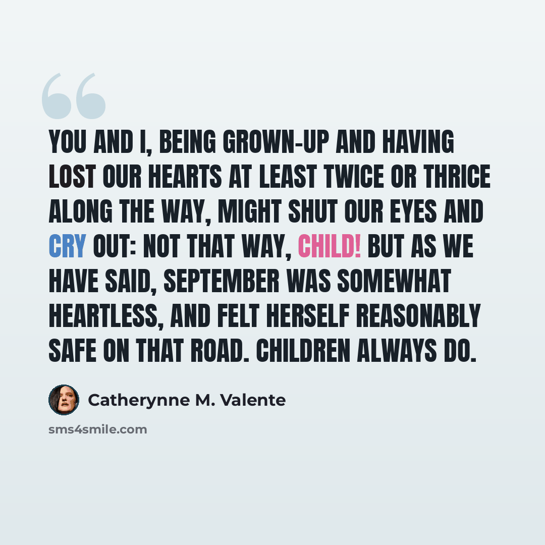 “You and I, being grown-up and having lost our hearts at least twice or thrice along the way, might shut our eyes and cry out: Not that way, child! But as we have said, September was Somewhat Heartless, and felt herself reasonably safe on that road. Children always do.” quote by Catherynne M. Valente