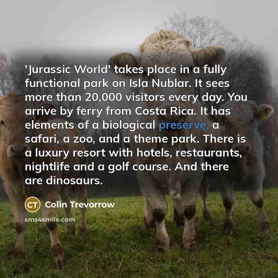 “'Jurassic World' takes place in a fully functional park on Isla Nublar. It sees more than 20,000 visitors every day. You arrive by ferry from Costa Rica. It has elements of a biological preserve, a safari, a zoo, and a theme park. There is a luxury resort with hotels, restaurants, nightlife and a…” quote by Colin Trevorrow