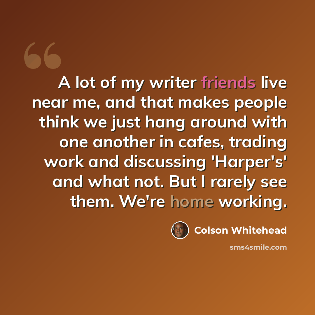 “A lot of my writer friends live near me, and that makes people think we just hang around with one another in cafes, trading work and discussing 'Harper's' and what not. But I rarely see them. We're home working.” quote by Colson Whitehead
