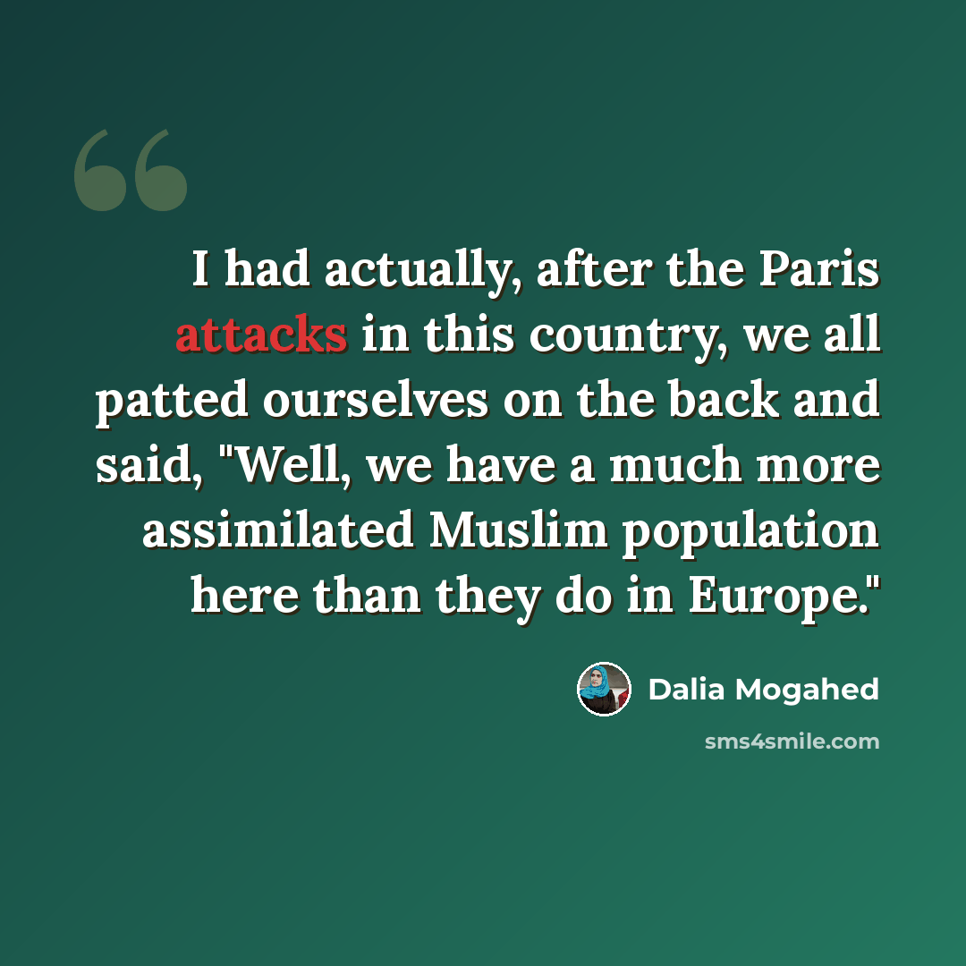 “I had actually, after the Paris attacks in this country, we all patted ourselves on the back and said, "Well, we have a much more assimilated Muslim population here than they do in Europe."” quote by Dalia Mogahed