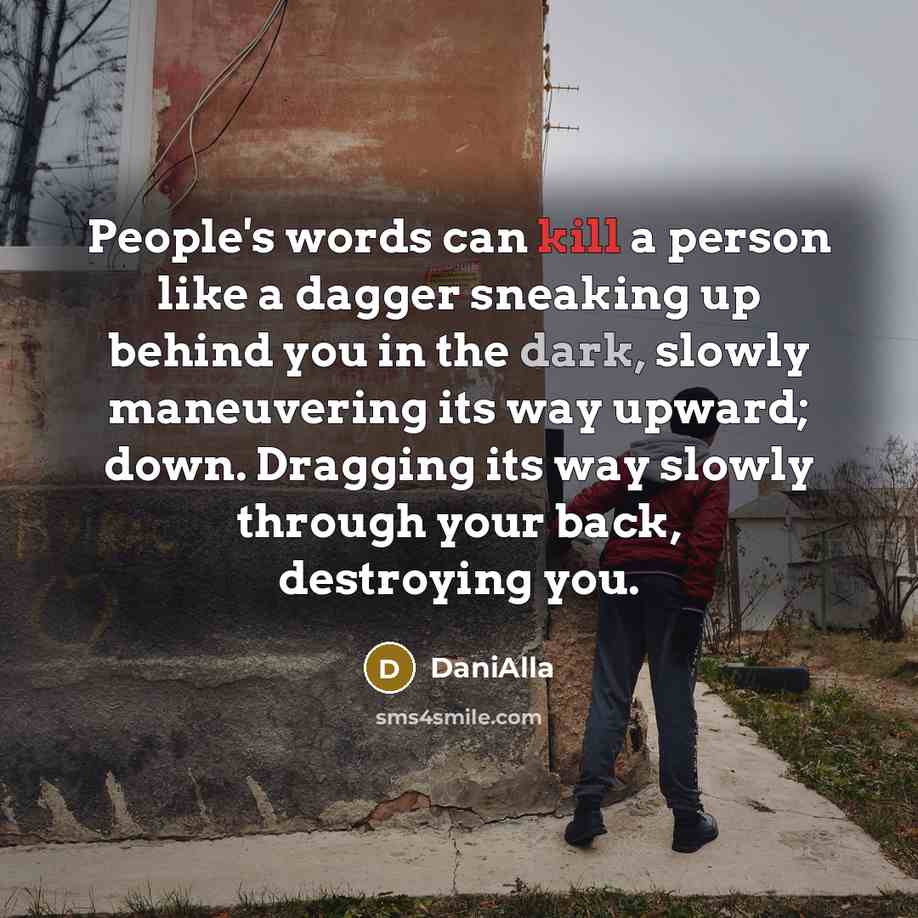 “People's words can kill a person like a dagger sneaking up behind you in the dark, slowly maneuvering its way upward; down. Dragging its way slowly through your back, destroying you.” quote by DaniAlla