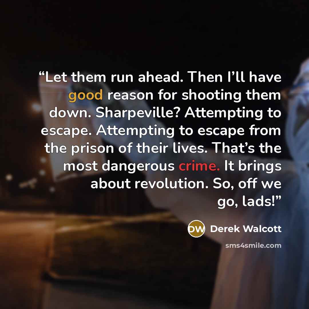 “Let them run ahead. Then I’ll have good reason for shooting them down. Sharpeville? Attempting to escape. Attempting to escape from the prison of their lives. That’s the most dangerous crime. It brings about revolution. So, off we go, lads!” quote by Derek Walcott