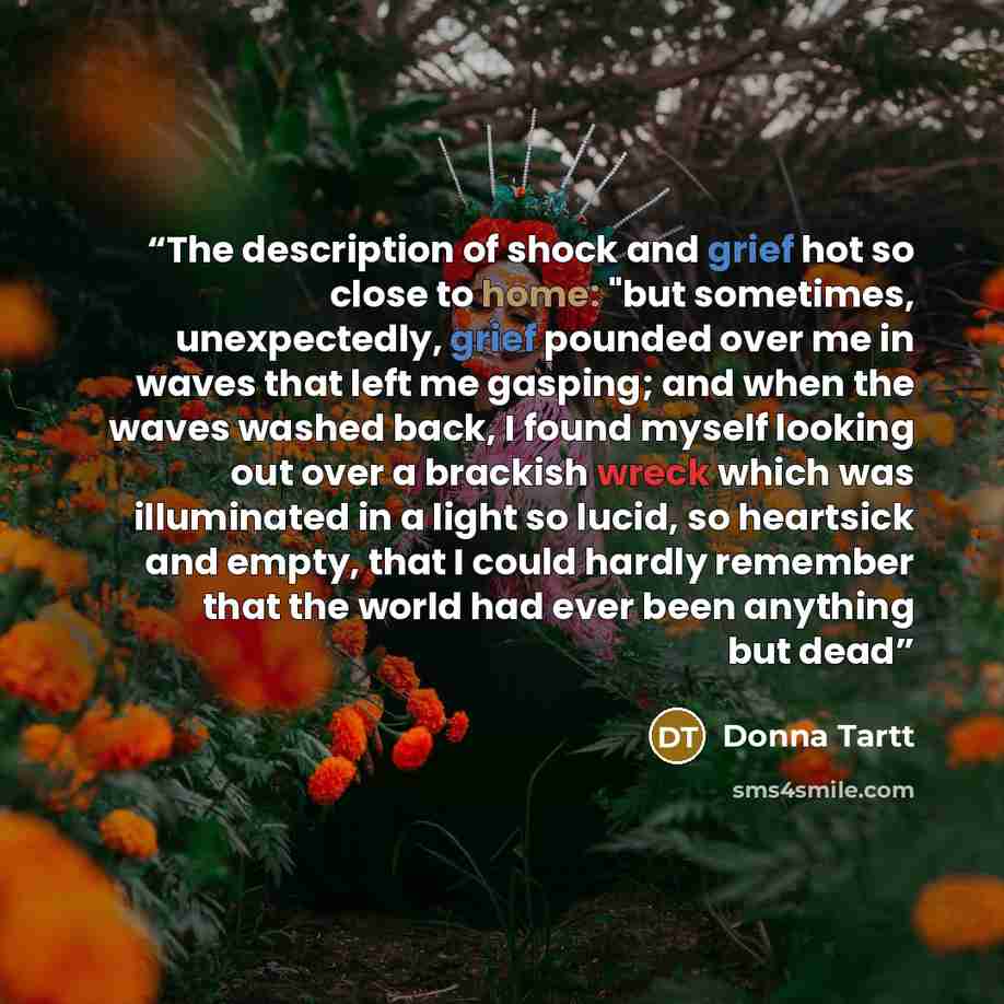 “The description of shock and grief hot so close to home: "but sometimes, unexpectedly, grief pounded over me in waves that left me gasping; and when the waves washed back, I found myself looking out over a brackish wreck which was illuminated in a light so lucid, so heartsick and empty, that I…” quote by Donna Tartt