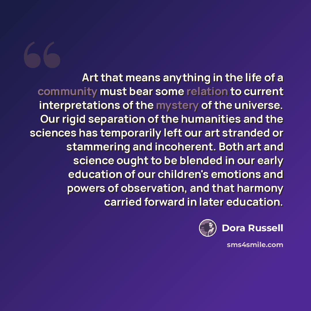 “Art that means anything in the life of a community must bear some relation to current interpretations of the mystery of the universe. Our rigid separation of the humanities and the sciences has temporarily left our art stranded or stammering and incoherent. Both art and science ought to be blended…” quote by Dora Russell