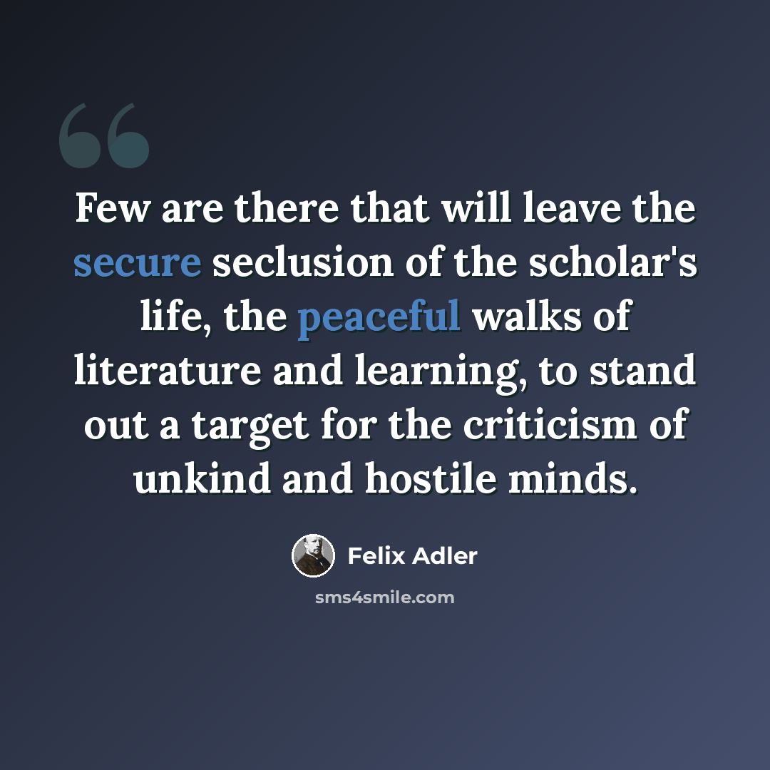 “Few are there that will leave the secure seclusion of the scholar's life, the peaceful walks of literature and learning, to stand out a target for the criticism of unkind and hostile minds.” quote by Felix Adler