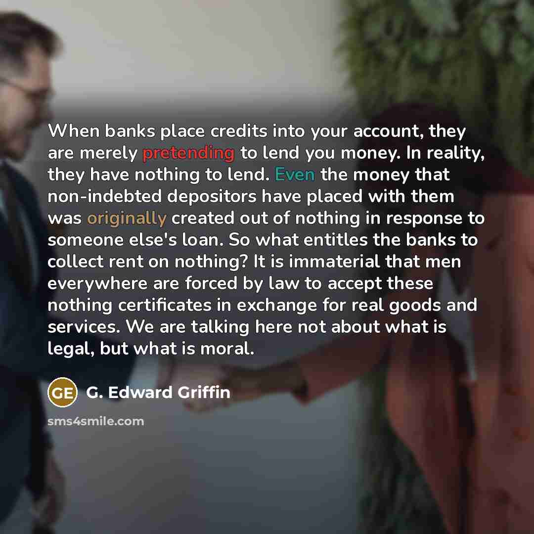 “When banks place credits into your account, they are merely pretending to lend you money. In reality, they have nothing to lend. Even the money that non-indebted depositors have placed with them was originally created out of nothing in response to someone else's loan. So what entitles the banks to…” quote by G. Edward Griffin