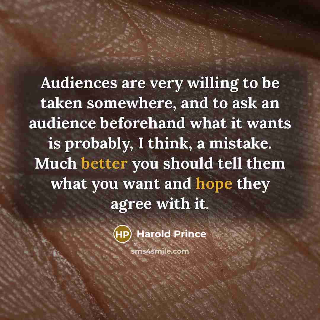 “Audiences are very willing to be taken somewhere, and to ask an audience beforehand what it wants is probably, I think, a mistake. Much better you should tell them what you want and hope they agree with it.” quote by Harold Prince