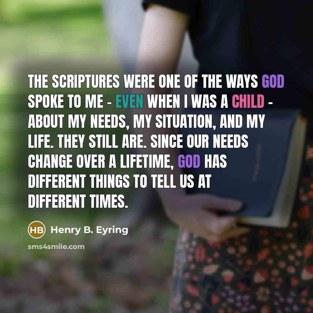 “The scriptures were one of the ways God spoke to me - even when I was a child - about my needs, my situation, and my life. They still are. Since our needs change over a lifetime, God has different things to tell us at different times.” quote by Henry B. Eyring