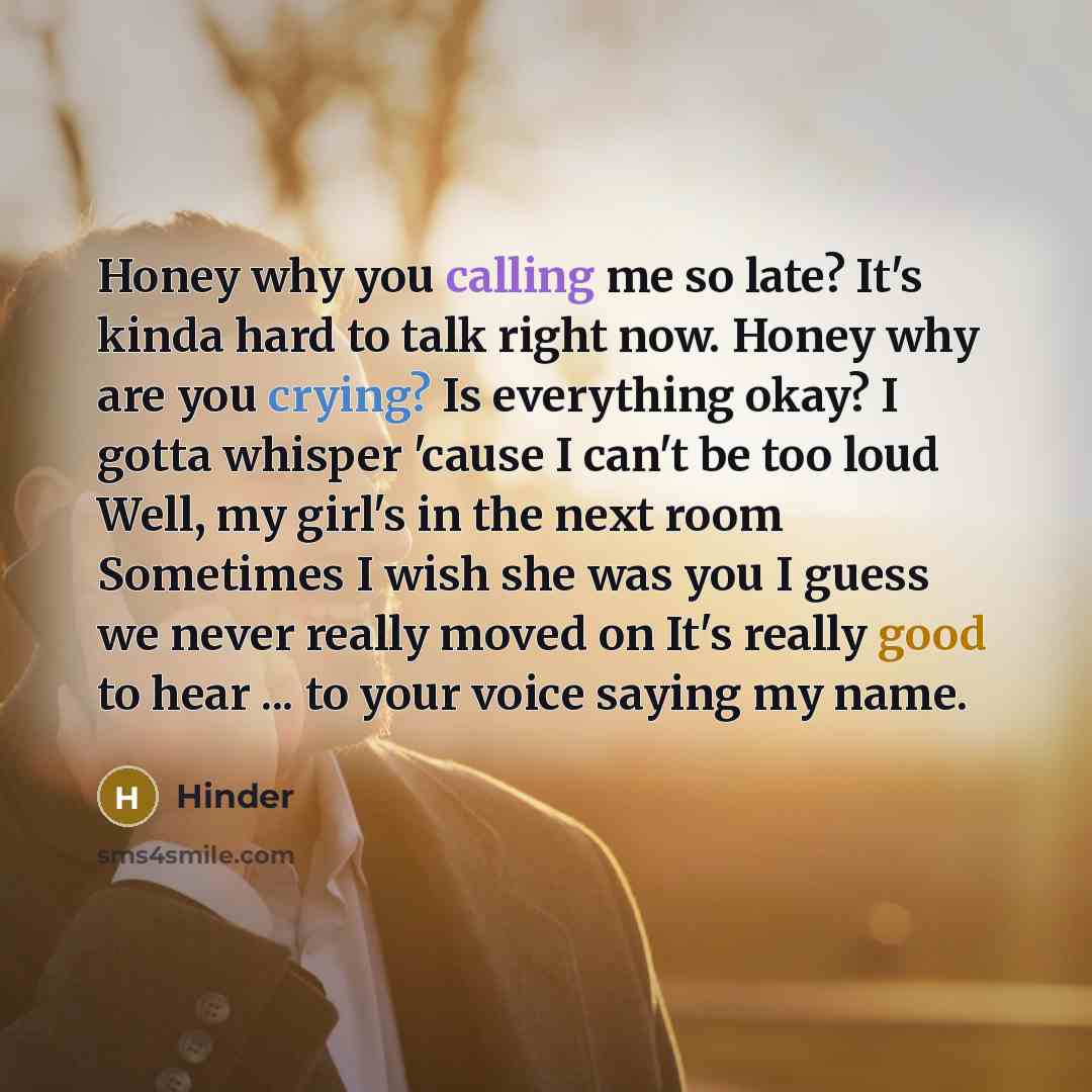 “Honey why you calling me so late? It's kinda hard to talk right now. Honey why are you crying? Is everything okay? I gotta whisper 'cause I can't be too loud Well, my girl's in the next room Sometimes I wish she was you I guess we never really moved on It's really good to hear ... to your voice…” quote by Hinder