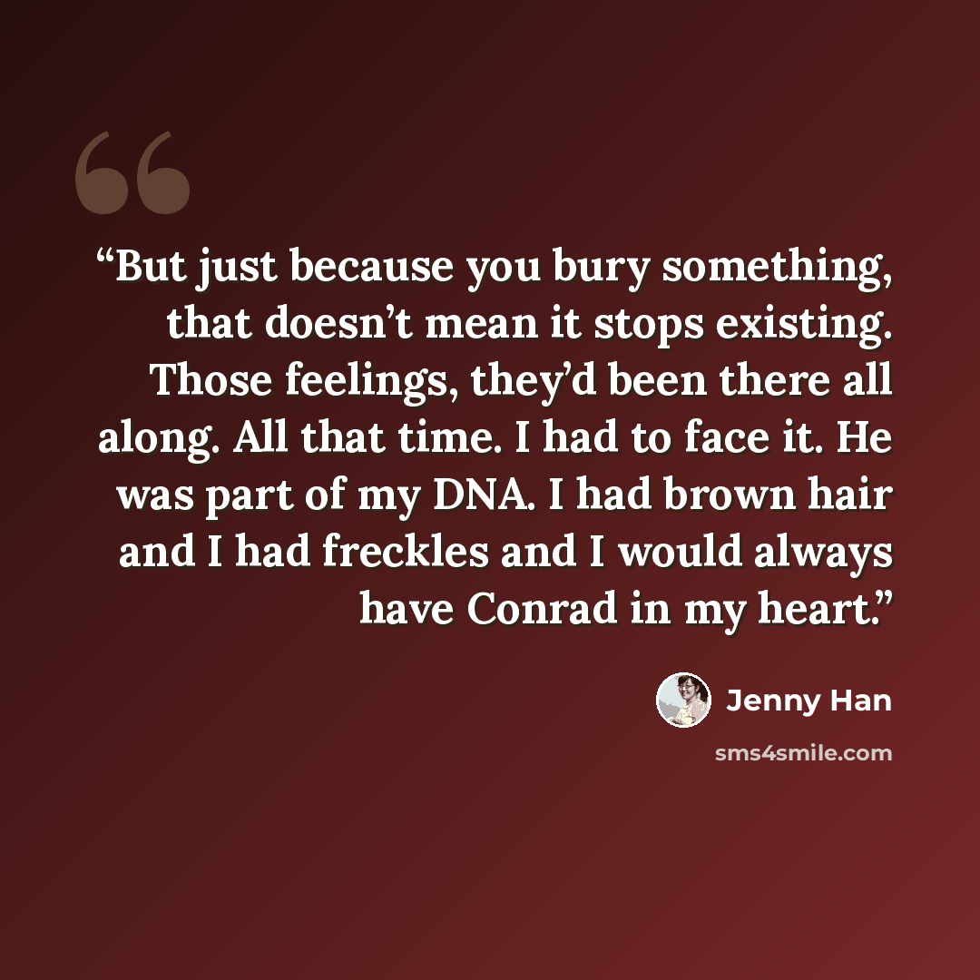 “But just because you bury something, that doesn’t mean it stops existing. Those feelings, they’d been there all along. All that time. I had to face it. He was part of my DNA. I had brown hair and I had freckles and I would always have Conrad in my heart.” quote by Jenny Han