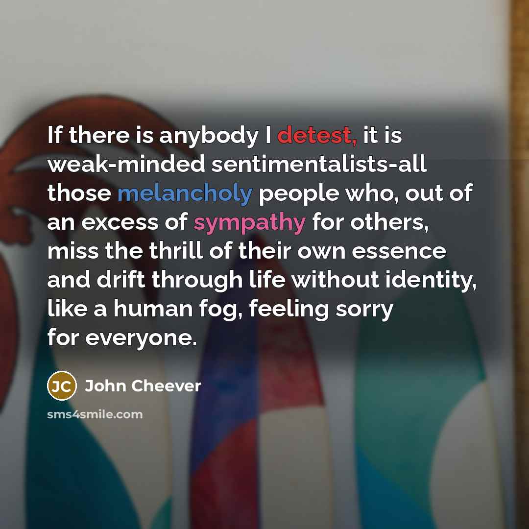 “If there is anybody I detest, it is weak-minded sentimentalists-all those melancholy people who, out of an excess of sympathy for others, miss the thrill of their own essence and drift through life without identity, like a human fog, feeling sorry for everyone.” quote by John Cheever