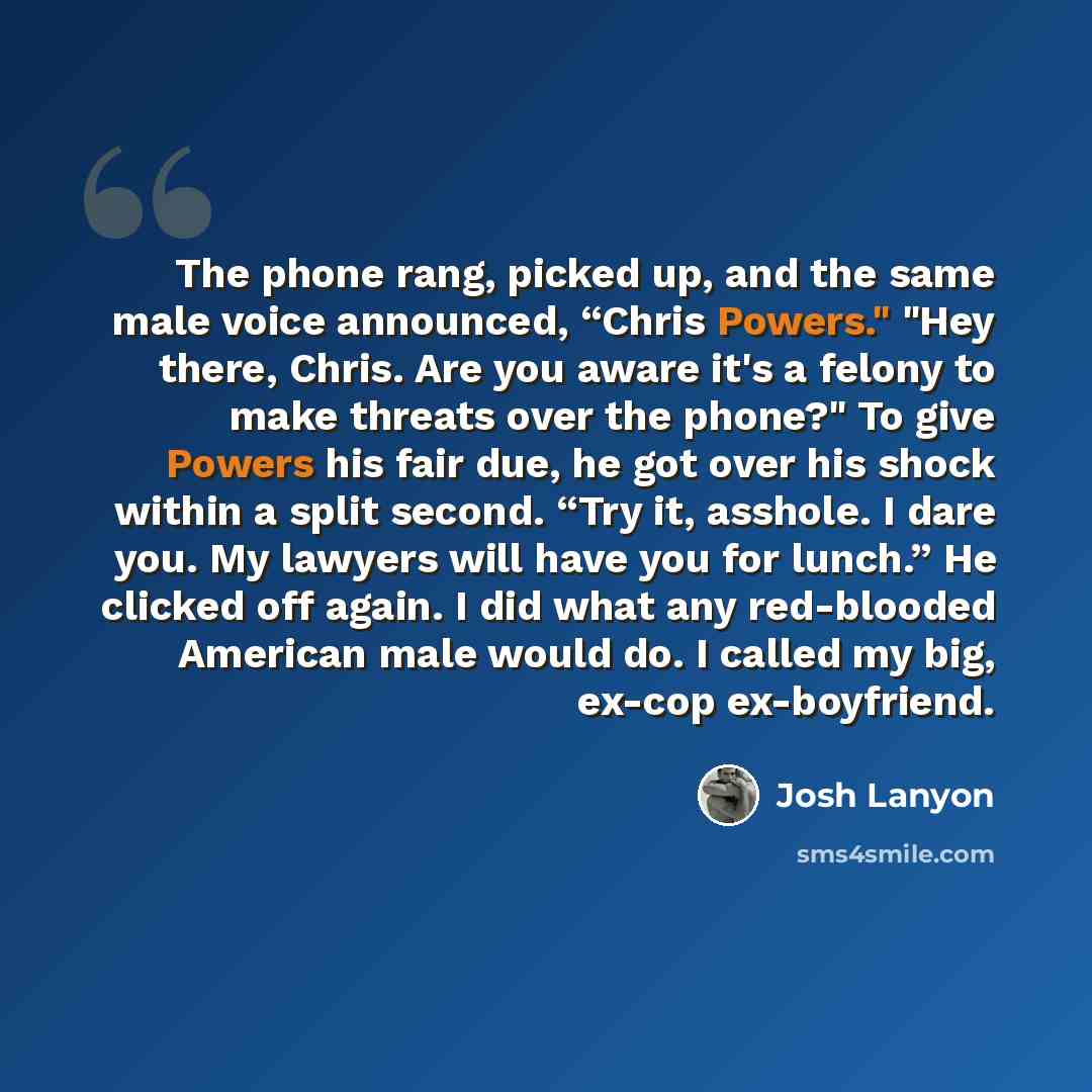 “The phone rang, picked up, and the same male voice announced, “Chris Powers." "Hey there, Chris. Are you aware it's a felony to make threats over the phone?" To give Powers his fair due, he got over his shock within a split second. “Try it, asshole. I dare you. My lawyers will have you for lunch.”…” quote by Josh Lanyon