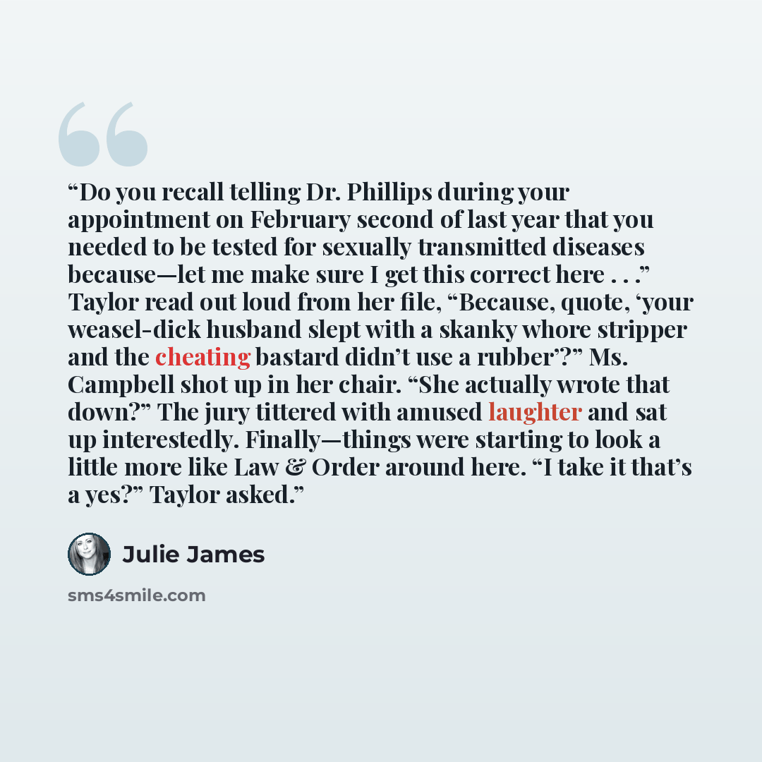 “Do you recall telling Dr. Phillips during your appointment on February second of last year that you needed to be tested for sexually transmitted diseases because—let me make sure I get this correct here . . .” Taylor read out loud from her file, “Because, quote, ‘your weasel-dick husband slept…” quote by Julie James