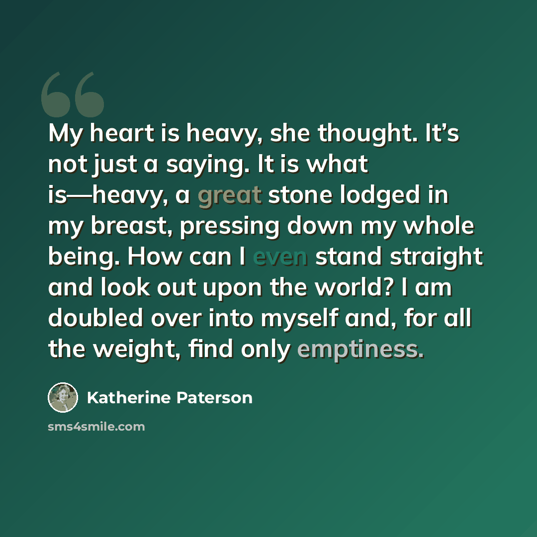 “My heart is heavy, she thought. It’s not just a saying. It is what is—heavy, a great stone lodged in my breast, pressing down my whole being. How can I even stand straight and look out upon the world? I am doubled over into myself and, for all the weight, find only emptiness.” quote by Katherine Paterson