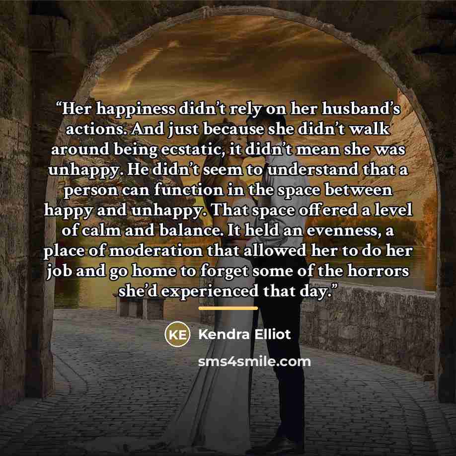 “Her happiness didn’t rely on her husband’s actions. And just because she didn’t walk around being ecstatic, it didn’t mean she was unhappy. He didn’t seem to understand that a person can function in the space between happy and unhappy. That space offered a level of calm and balance. It held an…” quote by Kendra Elliot
