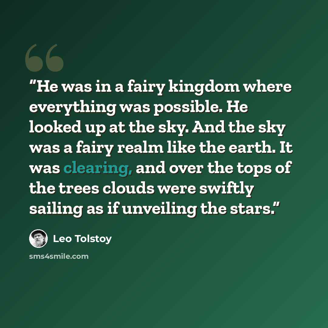 “He was in a fairy kingdom where everything was possible. He looked up at the sky. And the sky was a fairy realm like the earth. It was clearing, and over the tops of the trees clouds were swiftly sailing as if unveiling the stars.” quote by Leo Tolstoy