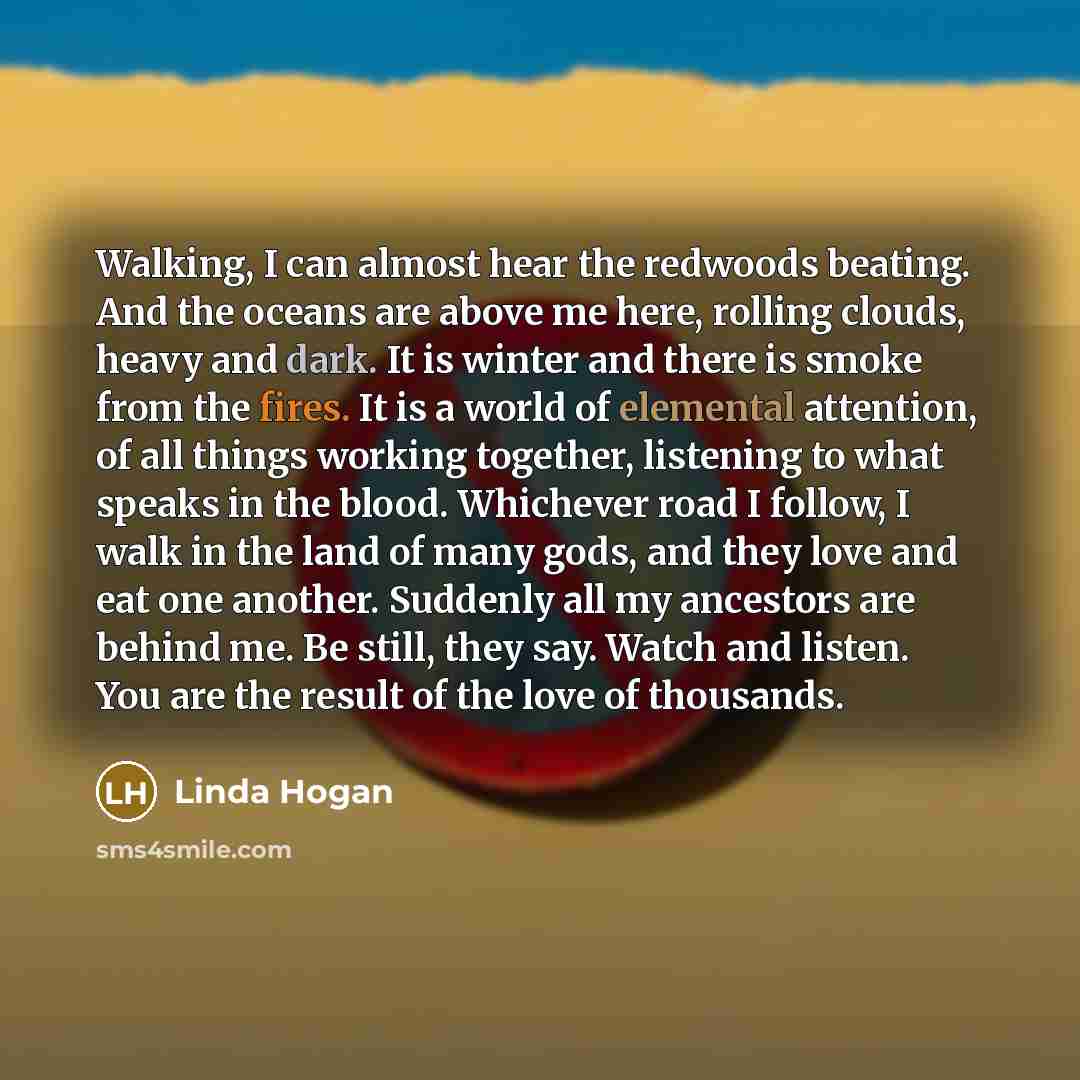 “Walking, I can almost hear the redwoods beating. And the oceans are above me here, rolling clouds, heavy and dark. It is winter and there is smoke from the fires. It is a world of elemental attention, of all things working together, listening to what speaks in the blood. Whichever road I follow, I…” quote by Linda Hogan
