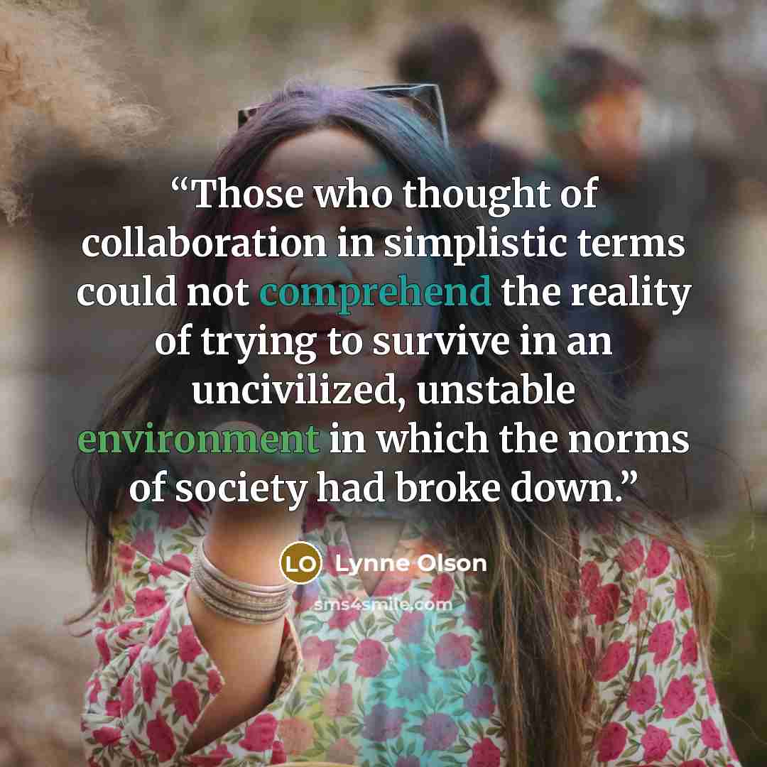 “Those who thought of collaboration in simplistic terms could not comprehend the reality of trying to survive in an uncivilized, unstable environment in which the norms of society had broke down.” quote by Lynne Olson