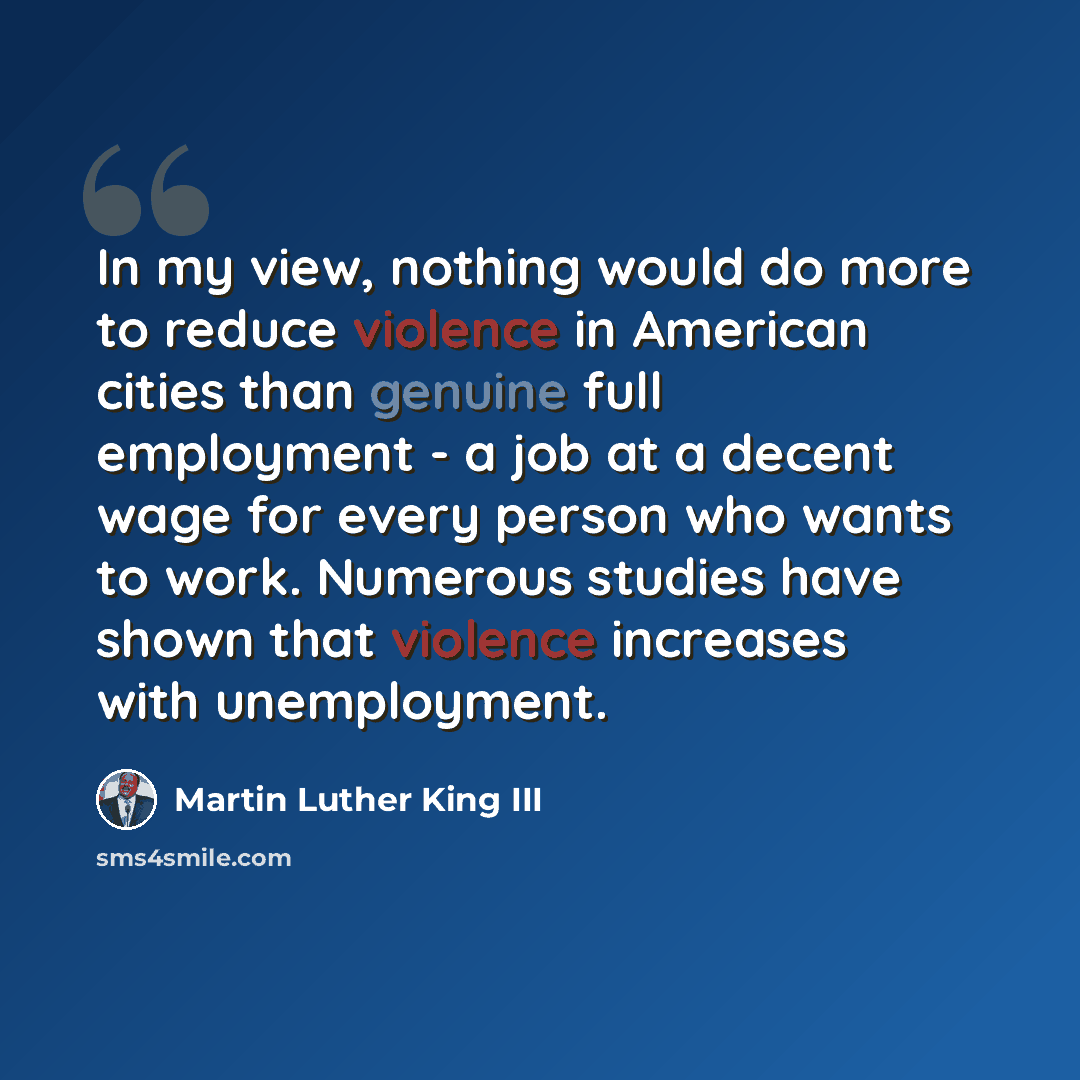 “In my view, nothing would do more to reduce violence in American cities than genuine full employment - a job at a decent wage for every person who wants to work. Numerous studies have shown that violence increases with unemployment.” quote by Martin Luther King III