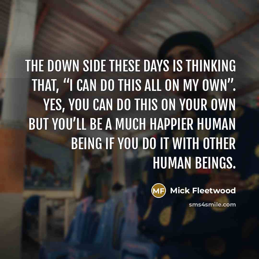 “The down side these days is thinking that, “I can do this all on my own”. Yes, you can do this on your own but you’ll be a much happier human being if you do it with other human beings.” quote by Mick Fleetwood