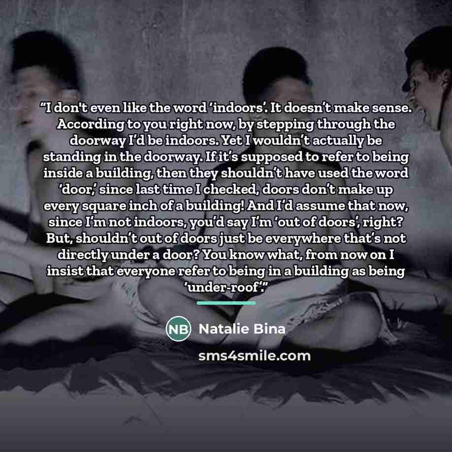 “I don't even like the word ‘indoors’. It doesn’t make sense. According to you right now, by stepping through the doorway I’d be indoors. Yet I wouldn’t actually be standing in the doorway. If it’s supposed to refer to being inside a building, then they shouldn’t have used the word ‘door,’ since…” quote by Natalie Bina