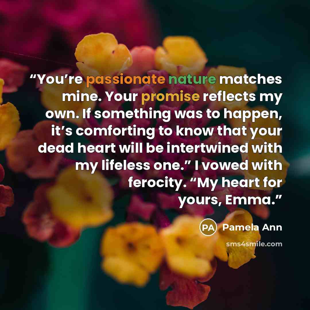 “You’re passionate nature matches mine. Your promise reflects my own. If something was to happen, it’s comforting to know that your dead heart will be intertwined with my lifeless one.” I vowed with ferocity. “My heart for yours, Emma.” quote by Pamela Ann