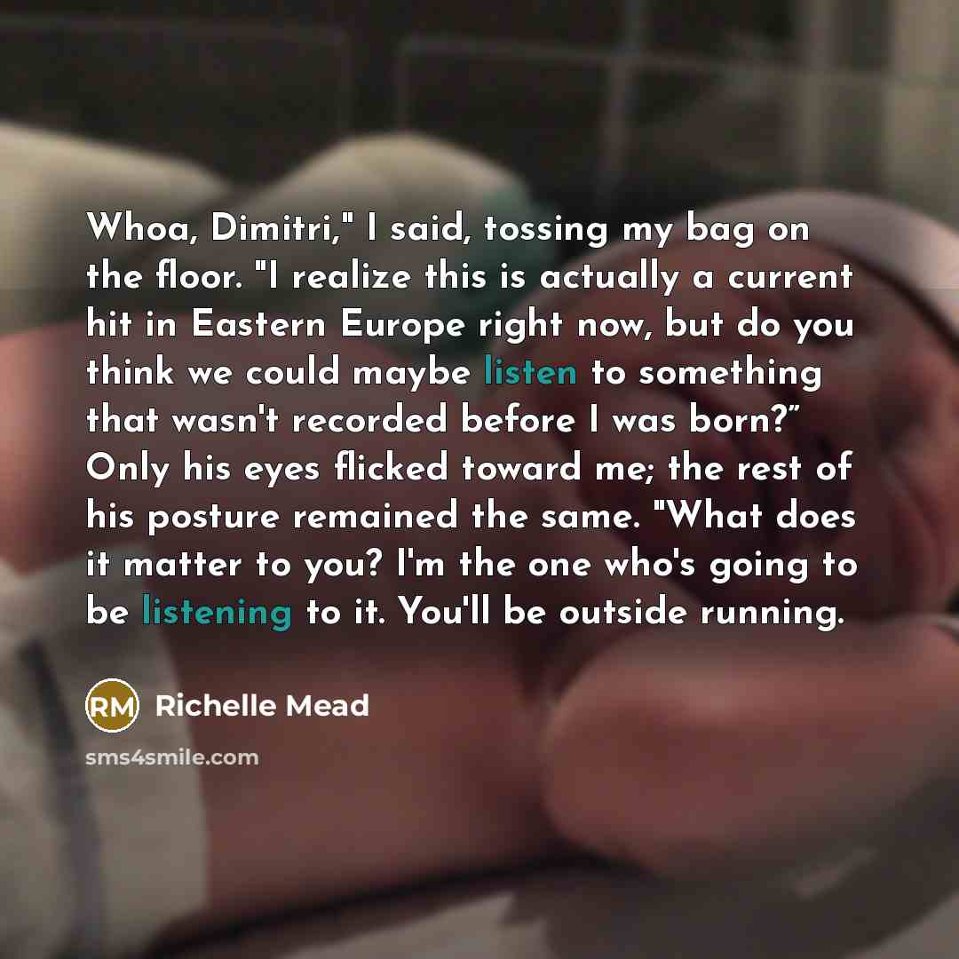 “Whoa, Dimitri," I said, tossing my bag on the floor. "I realize this is actually a current hit in Eastern Europe right now, but do you think we could maybe listen to something that wasn't recorded before I was born?” Only his eyes flicked toward me; the rest of his posture remained the same. "What…” quote by Richelle Mead