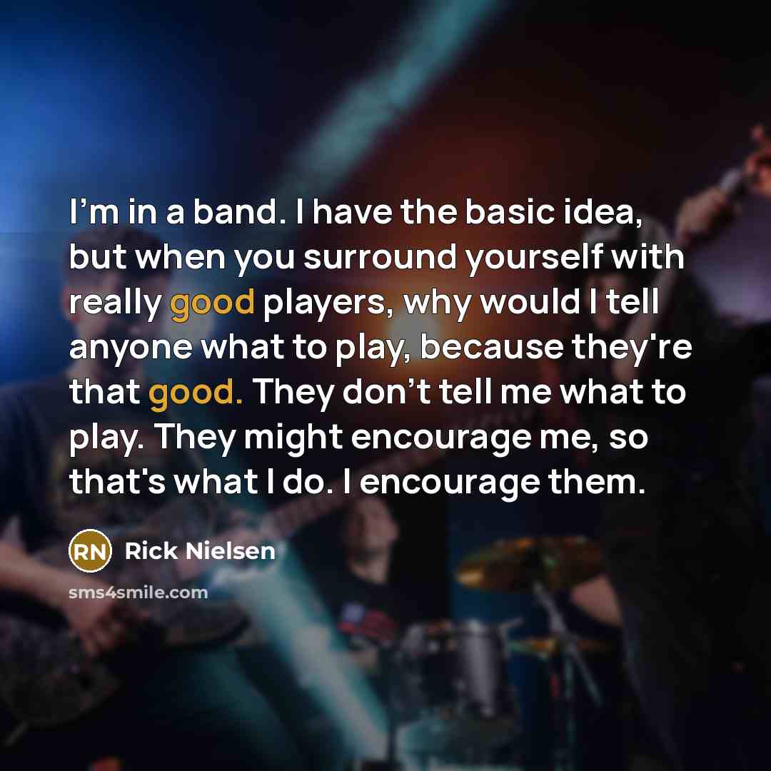 “I'm in a band. I have the basic idea, but when you surround yourself with really good players, why would I tell anyone what to play, because they're that good. They don't tell me what to play. They might encourage me, so that's what I do. I encourage them.” quote by Rick Nielsen