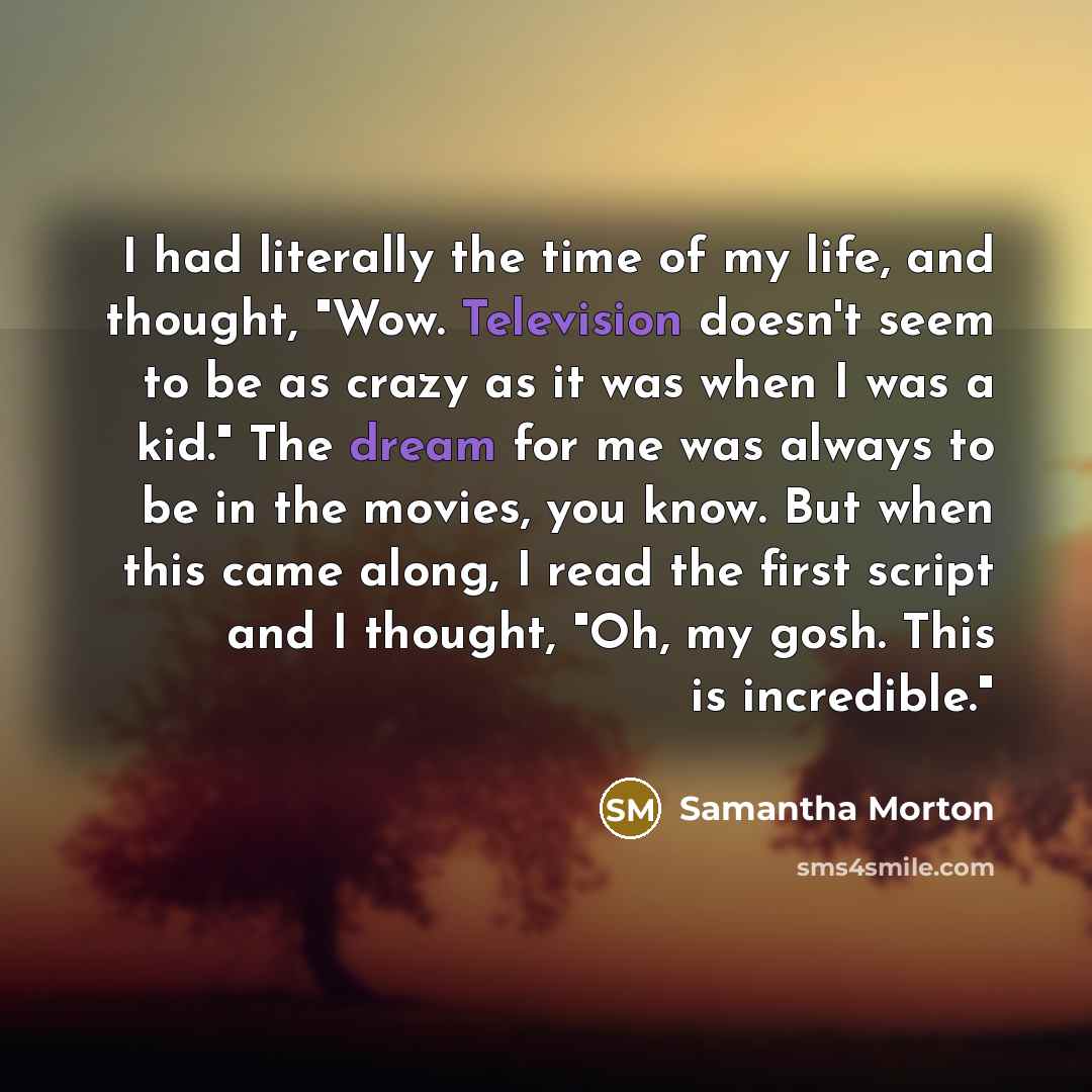 “I had literally the time of my life, and thought, "Wow. Television doesn't seem to be as crazy as it was when I was a kid." The dream for me was always to be in the movies, you know. But when this came along, I read the first script and I thought, "Oh, my gosh. This is incredible."” quote by Samantha Morton