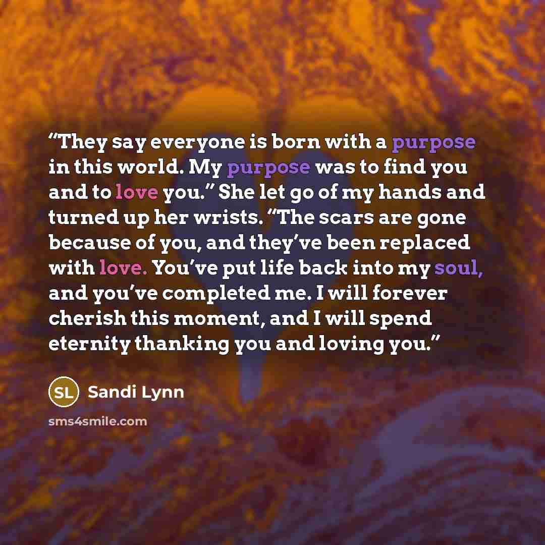 “They say everyone is born with a purpose in this world. My purpose was to find you and to love you.” She let go of my hands and turned up her wrists. “The scars are gone because of you, and they’ve been replaced with love. You’ve put life back into my soul, and you’ve completed me. I will forever…” quote by Sandi Lynn